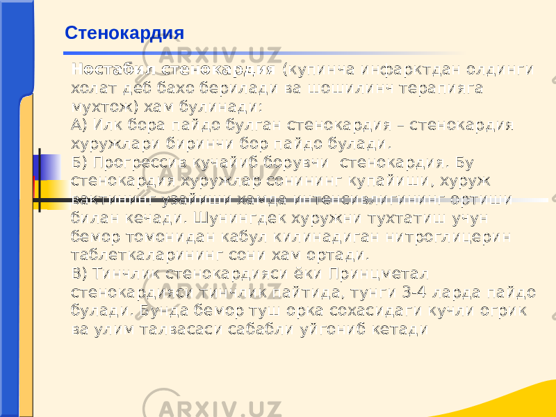 Ностабил стенокардия (купинча инфарктдан олдинги холат деб бахо берилади ва шошилинч терапияга мухтож) хам булинади: А) Илк бора пайдо булган стенокардия – стенокарди я хуружлари биринчи бор пайдо булади. Б) Прогрессив кучайиб борувчи стенокардия. Бу стенокардия хуружлар сонининг купайиши, хуруж вактининг узайиши хамда интенсивлигининг ортиши билан кечади. Шунингдек хуружни тухтатиш учун бемор томонидан кабул килинадиган нитроглицерин таблеткаларининг сони хам ортади. В) Тинчлик стенокардияси ёки Принцметал стенокардияси тинчлик пайтида, тунги 3-4 ларда пайдо булади. Бунда бемор туш орка сохасидаги кучли огрик ва улим талвасаси сабабли уйгониб кетадиСтенокардия 