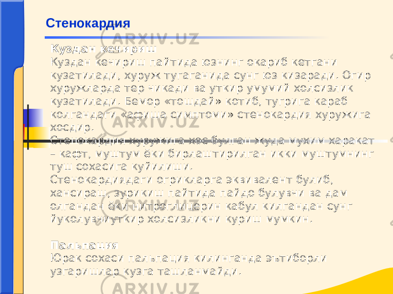 Куздан кечириш Куздан кечириш пайтида юзнинг окариб кетгани кузатилади, хуруж тугаганида сунг юз кизаради. Огир хуружларда тер чикади ва уткир умумий холсизлик кузатилади. Бемор «тошдай» котиб, тугрига караб колгандаги «афиша симптоми» стенокардия хуружига хосдир. Стенокардия хуружига хос булган жуда мухим харакат – кафт, муштум ёки бирлаштирилган икки муштумнинг туш сохасига куйилиши. Стенокардиядаги огрикларга эквивалент булиб, хансираш, зурикиш пайтида пайдо булувчи ва дам олгандан ёки нитроглицерин кабул килгандан сунг йуколувчиуткир холсизликни куриш мумкин.   Пальпация Юрак сохаси пальпация килинганда эътиборли узгаришлар кузга ташланмайди.Стенокардия 