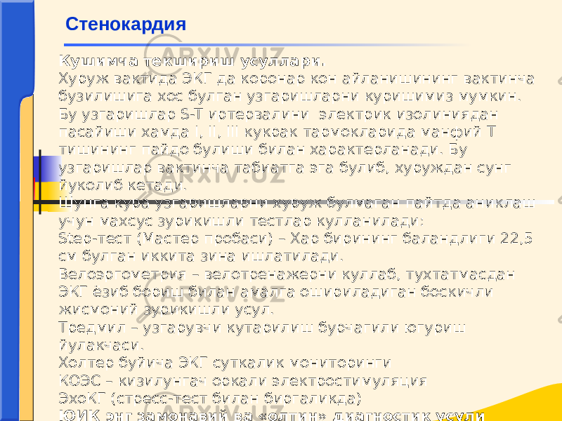 Кушимча текшириш усуллари. Хуруж вактида ЭКГ да коронар кон айланишининг вактинча бузилишига хос булган узгаришларни куришимиз мумкин. Бу узгаришлар S-T иртервалини электрик изолиниядан пасайиши хамда I, II, III кукрак тармокларида манфий Т тишининг пайдо булиши билан характерланади. Бу узгаришлар вактинча табиатга эга булиб, хуруждан сунг йуколиб кетади. Шунга кура узгаришларни хуруж булмаган пайтда аниклаш учун махсус зурикишли тестлар кулланилади: Step-тест (Мастер пробаси) – Хар бирининг баландлиги 22,5 см булган иккита зина ишлатилади. Велоэргометрия – велотренажерни куллаб, тухтатмасдан ЭКГ ёзиб бориш билан амалга ошириладиган боскичли жисмоний зурикишли усул. Тредмил – узгарувчи кутарилиш бурчагили югуриш йулакчаси. Холтер буйича ЭКГ суткалик мониторинги КОЭС – кизилунгач оркали электростимуляция ЭхоКГ (стресс-тест билан биргаликда) ЮИК энг замонавий ва «олтин» диагностик усули коронарография. Стенокардия 