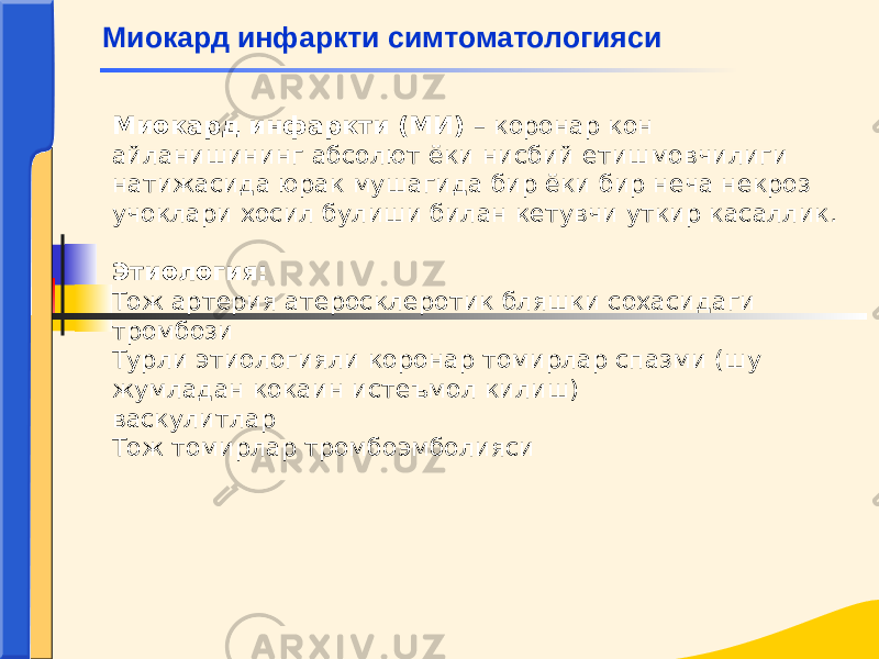 Миокард инфаркти (МИ) – коронар кон айланишининг абсолют ёки нисбий етишмовчилиги натижасида юрак мушагида бир ёки бир неча некроз учоклари хосил булиши билан кетувчи уткир касаллик. Этиология: Тож артерия атеросклеротик бляшки сохасидаги тромбози Турли этиологияли коронар томирлар спазми (шу жумладан кокаин истеъмол килиш) васкулитлар Тож томирлар тромбоэмболиясиМиокард инфаркти симтоматологияси 