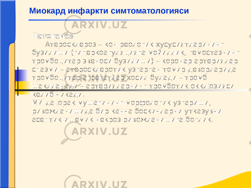 Патогенез: Атеросклероз – кон реологик хусусиятларининг бузилиши (гиперкоагуляцияга мойиллик, гемостазнинг тромбоцитар звеноси бузилиши) – коронар артериялар спазми – атеросклеротик узгарган томир деворларида тромбоцитар агрегатлар хосил булади – тромб шаклланади – артерияларнинг тромботик окклюзияси келиб чикади. МИ да юрак мушагининг морфологик узгариши, ривожланишида бир канча боскичларни утказувчи асептик ишемик некроз ривожланишига боглик. Миокард инфаркти симтоматологияси 