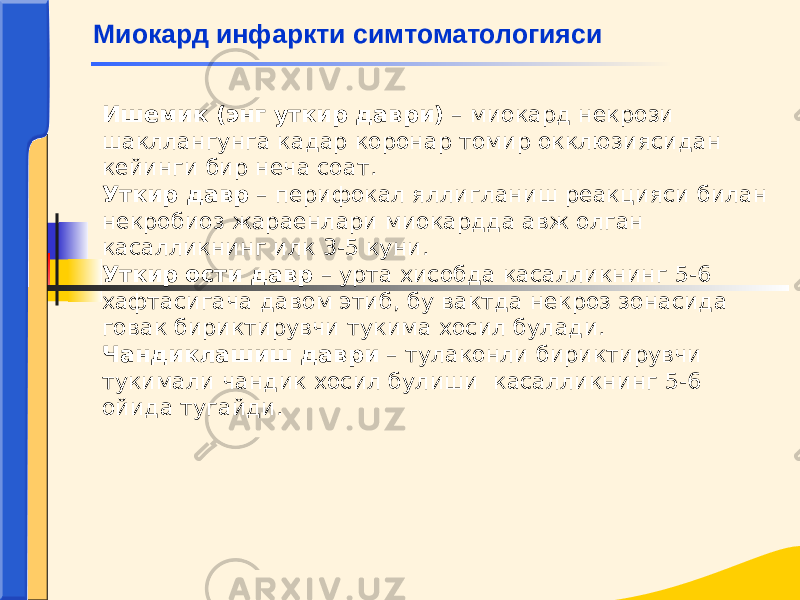 Ишемик (энг уткир даври) – миокард некрози шакллангунга кадар коронар томир окклюзиясидан кейинги бир неча соат. Уткир давр – перифокал яллигланиш реакцияси билан некробиоз жараенлари миокардда авж олган касалликнинг илк 3-5 куни. Уткир ости давр – урта хисобда касалликнинг 5-6 хафтасигача давом этиб, бу вактда некроз зонасида говак бириктирувчи тукима хосил булади. Чандиклашиш даври – тулаконли бириктирувчи тукимали чандик хосил булиши касалликнинг 5-6 ойида тугайди. Миокард инфаркти симтоматологияси 