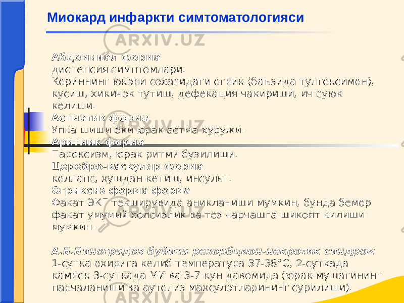 Абдоминал форма диспепсия симптомлари: Кориннинг юкори сохасидаги огрик (баъзида тулгоксимон), кусиш, хикичок тутиш, дефекация чакириши, ич суюк келиши. Астматик форма Упка шиши ёки юрак астма хуружи. Аритмик форма Пароксизм, юрак ритми бузилиши. Церебро-васкуляр форма коллапс, хушдан кетиш, инсульт. Огриксиз форма форма Факат ЭКГ текширувида аникланиши мумкин, бунда бемор факат умумий холсизлик ва тез чарчашга шикоят килиши мумкин.   А.В.Виноградов буйича резорбцион-некротик синдром 1-сутка охирига келиб температура 37-38°С, 2-суткада камрок 3-суткада МИ ва 3-7 кун давомида (юрак мушагининг парчаланиши ва аутолиз махсулотларининг сурилиши). Миокард инфаркти симтоматологияси 