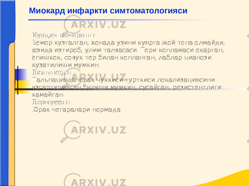 Куздан кечириш: Бемор кузгалган, хонада узини куярга жой топа олмайди, юзида изтироб, улим талвасаси. Тери копламаси окарган, ёпишкок, совук тер билан копланган, лаблар цианози кузатилиши мумкин. Пальпация Пальпацияда юрак чуккиси турткиси локализациясини узгартирмаган булиши мумкин, сусайган, резистентлиги камайган. Перкуссия Юрак чегаралари нормадаМиокард инфаркти симтоматологияси 