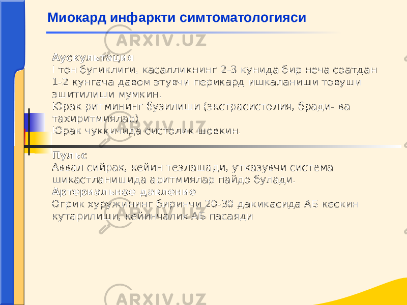 Аускультация I тон бугиклиги, касалликнинг 2-3 кунида бир неча соатдан 1-2 кунгача давом этувчи перикард ишкаланиши товуши эшитилиши мумкин. Юрак ритмининг бузилиши (экстрасистолия, бради- ва тахиритмиялар) Юрак чуккичида систолик шовкин. Пульс Аввал сийрак, кейин тезлашади, утказувчи система шикастланишида аритмиялар пайдо булади. Артериальное давление Огрик хуружининг биринчи 20-30 дакикасида АБ кескин кутарилиши, кейинчалик АБ пасаяди  Миокард инфаркти симтоматологияси 