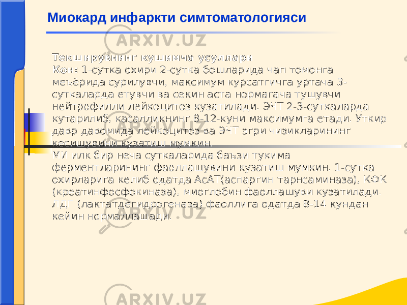 Текширувнинг кушимча усуллари Кон: 1-сутка охири 2-сутка бошларида чап томонга меъёрида сурилувчи, максимум курсатгичга уртача 3- суткаларда етувчи ва секин аста нормагача тушувчи нейтрофилли лейкоцитоз кузатилади. ЭЧТ 2-3-суткаларда кутарилиб, касалликнинг 8-12-куни максимумга етади. Уткир давр давомида лейкоцитоз ва ЭЧТ эгри чизикларининг кесишувини кузатиш мумкин. МИ илк бир неча суткаларида баъзи тукима ферментларининг фаоллашувини кузатиш мумкин. 1-сутка охирларига келиб одатда АсАТ(аспаргин тарнсаминаза), КФК (креатинфосфокиназа), миоглобин фаоллашуви кузатилади. ЛДГ (лактатдегидрогеназа) фаоллига одатда 8-14 кундан кейин нормаллашади. Миокард инфаркти симтоматологияси 