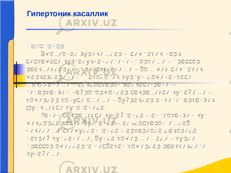 Патогенез Эмоционал зурикишлар - симпатик нерв системаси кузгалувчанлигининг ортиши – прессор реакцияларнинг ривожланиши – бош мия симпатик марказларининг патологик тургун доминантаси шаклланиши – альдостерон халкаси-ренин- гипертензин нейрогормонлар секрецияси купайиши – томирлар тонуси ошиши – буйраклар антигипертензив функцияси тугаганида. Ренин секрецияси кучайганда – ангиотензин куп микдорда хосил булганда – альдостерон ишлаб чикилиши стимулланганда – артериола деворида натрий тупланиши, бунда томир шишади – турли прессор омилларга нисбатан томирлар реактивлиги кучайиши. Гипертоник касаллик 