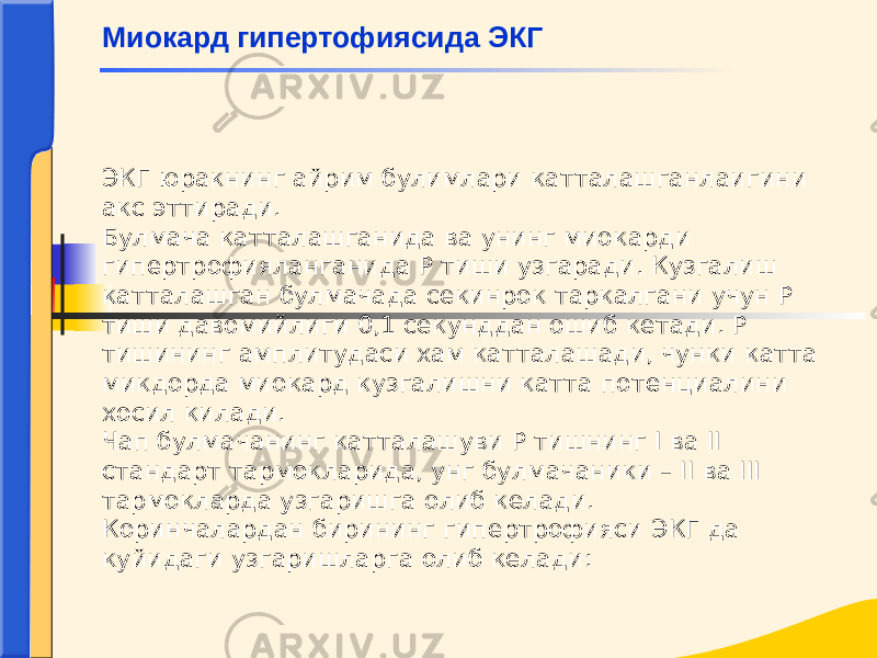 ЭКГ юракнинг айрим булимлари катталашганлаигини акс эттиради. Булмача катталашганида ва унинг миокарди гипертрофияланганида Р тиши узгаради. Кузгалиш катталашган булмачада секинрок таркалгани учун Р тиши давомийлиги 0,1 секунддан ошиб кетади. Р тишининг амплитудаси хам катталашади, чунки катта микдорда миокард кузгалишни катта потенциалини хосил килади. Чап булмачанинг катталашуви Р тишнинг I ва II стандарт тармокларида, унг булмачаники – II ва III тармокларда узгаришга олиб келади. Коринчалардан бирининг гипертрофияси ЭКГ да куйидаги узгаришларга олиб келади: Миокард гипертофиясида ЭКГ 