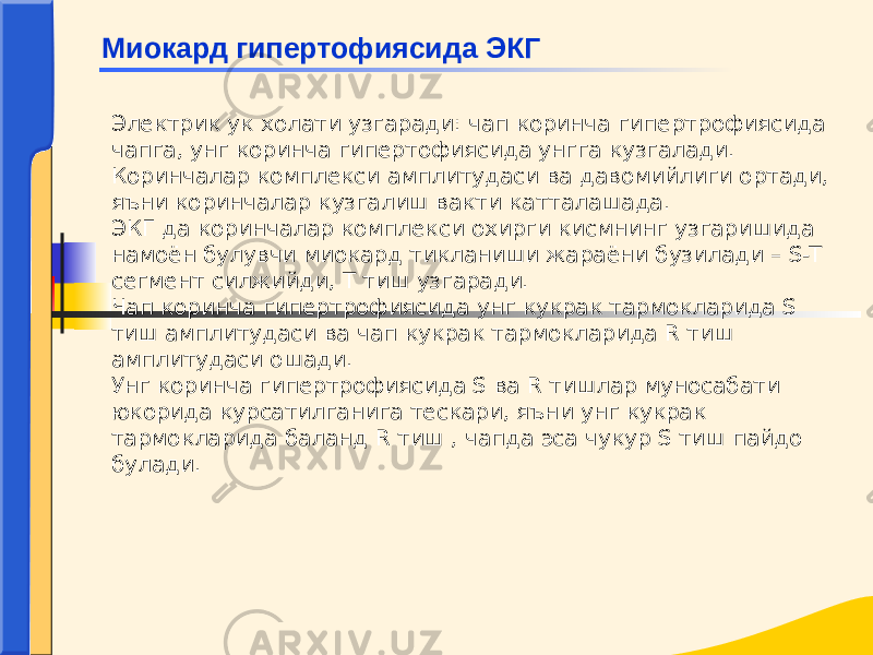 Электрик ук холати узгаради: чап коринча гипертрофиясида чапга, унг коринча гипертофиясида унгга кузгалади. Коринчалар комплекси амплитудаси ва давомийлиги ортади, яъни коринчалар кузгалиш вакти катталашада. ЭКГ да коринчалар комплекси охирги кисмнинг узгаришида намоён булувчи миокард тикланиши жараёни бузилади – S-T сегмент силжийди, Т тиш узгаради. Чап коринча гипертрофиясида унг кукрак тармокларида S тиш амплитудаси ва чап кукрак тармокларида R тиш амплитудаси ошади. Унг коринча гипертрофиясида S ва R тишлар муносабати юкорида курсатилганига тескари, яъни унг кукрак тармокларида баланд R тиш , чапда эса чукур S тиш пайдо булади. Миокард гипертофиясида ЭКГ 