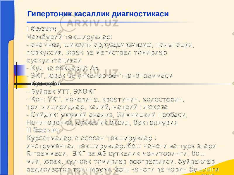 I боскич Мажбурий текширувлар: - анамнез, шикоятлар, куздан кечириш, пальпация, перкуссия, юрак ва магистрал томирлар аускультацияси - Кул ва оёкларда АБ - ЭКГ, юрак ва упкалар рентгенограммаси - Куз туби - Буйрак У ТТ , ЭХОКГ - Кон: УКТ, мочевина, креатинин, холестерин, триглициридлар, калий, натрий глюкоза - Сийдик: умумий анализ, Зимницкий пробаси, Нечипоренко, суткалик оксил, бактериурия II боскич Курсатмаларга асосан текширувлар : инструментал текширувлар: бош чаноги ва турк эгари R-граммаси, ЭКГ ва АБ суткалик мониторинги, бош мия, юрак, кул-оёк томирлар реографияси, буйраклар радиоизотоп текшируви, бош чаноги ва корин бушлиги компьютер томографияси, корин аортографияси, ЯМР- томография Гипертоник касаллик диагностикаси 