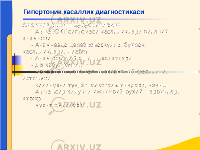 Анамнез йигиш хусусиятлари: - АБ ва ЮКТ системаси касалликлари оилавий анамнези - Анамнезда цереброваскуляр, буйрак касалликлари, диабет - Анамнезда АБ ошиши холатлари - ДВ кабул килиш - Беморнинг тана вазни, жисмоний фаоллиги, истеъмол килинувчи туз, ёг, алкоголь микдори, чекиш - АБ таъсир килувчи ижтимоий-рухий шароитлар, атроф- мухит омиллариГипертоник касаллик диагностикаси 