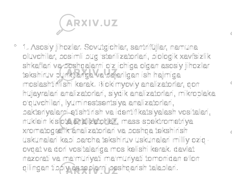 • 1. Asosiy jihozlar. Sovutgichlar, santrifüjlar, namuna oluvchilar, bosimli bug &#39;sterilizatorlari, biologik xavfsizlik shkaflari va boshqalarni o&#39;z ichiga olgan asosiy jihozlar tekshiruv punktlariga va bajarilgan ish hajmiga moslashtirilishi kerak. Biokimyoviy analizatorlar, qon hujayralari analizatorlari, siydik analizatorlari, mikroplaka o&#39;quvchilari, lyuminestsentsiya analizatorlari, bakteriyalarni etishtirish va identifikatsiyalash vositalari, nuklein kislota analizatorlari, mass-spektrometriya xromatografik analizatorlari va boshqa tekshirish uskunalari kabi barcha tekshiruv uskunalari milliy oziq- ovqat va dori vositalariga mos kelishi kerak. davlat nazorati va ma&#39;muriyati ma&#39;muriyati tomonidan e&#39;lon qilingan tibbiy asboblarni boshqarish talablari. 