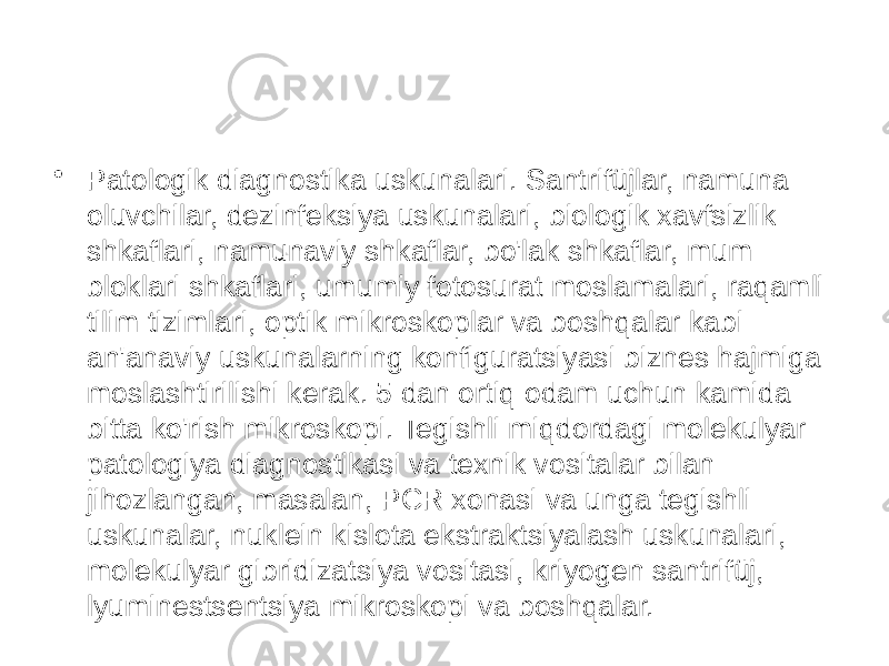 • Patologik diagnostika uskunalari. Santrifüjlar, namuna oluvchilar, dezinfeksiya uskunalari, biologik xavfsizlik shkaflari, namunaviy shkaflar, bo&#39;lak shkaflar, mum bloklari shkaflari, umumiy fotosurat moslamalari, raqamli tilim tizimlari, optik mikroskoplar va boshqalar kabi an&#39;anaviy uskunalarning konfiguratsiyasi biznes hajmiga moslashtirilishi kerak. 5 dan ortiq odam uchun kamida bitta ko&#39;rish mikroskopi. Tegishli miqdordagi molekulyar patologiya diagnostikasi va texnik vositalar bilan jihozlangan, masalan, PCR xonasi va unga tegishli uskunalar, nuklein kislota ekstraktsiyalash uskunalari, molekulyar gibridizatsiya vositasi, kriyogen santrifüj, lyuminestsentsiya mikroskopi va boshqalar. 