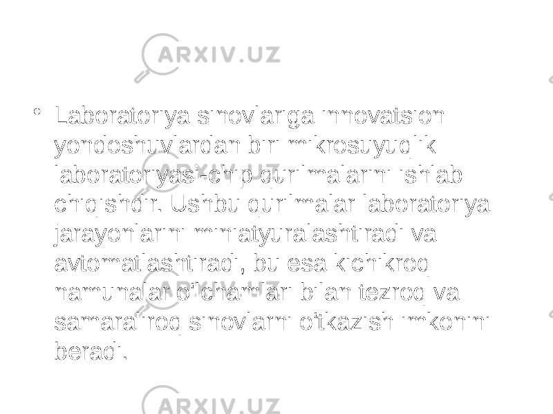 • Laboratoriya sinovlariga innovatsion yondoshuvlardan biri mikrosuyuqlik laboratoriyasi-chip qurilmalarini ishlab chiqishdir. Ushbu qurilmalar laboratoriya jarayonlarini miniatyuralashtiradi va avtomatlashtiradi, bu esa kichikroq namunalar o&#39;lchamlari bilan tezroq va samaraliroq sinovlarni o&#39;tkazish imkonini beradi. 