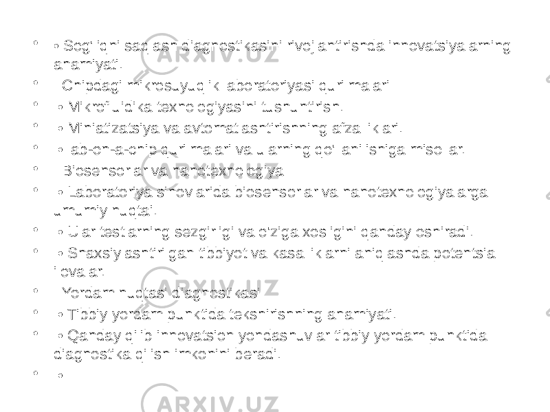 • • Sog&#39;liqni saqlash diagnostikasini rivojlantirishda innovatsiyalarning ahamiyati. • Chipdagi mikrosuyuqlik laboratoriyasi qurilmalari • • Mikrofluidika texnologiyasini tushuntirish. • • Miniatizatsiya va avtomatlashtirishning afzalliklari. • • lab-on-a-chip qurilmalari va ularning qo&#39;llanilishiga misollar. • Biosensorlar va nanotexnologiya • • Laboratoriya sinovlarida biosensorlar va nanotexnologiyalarga umumiy nuqtai. • • Ular testlarning sezgirligi va o&#39;ziga xosligini qanday oshiradi. • • Shaxsiylashtirilgan tibbiyot va kasalliklarni aniqlashda potentsial ilovalar. • Yordam nuqtasi diagnostikasi • • Tibbiy yordam punktida tekshirishning ahamiyati. • • Qanday qilib innovatsion yondashuvlar tibbiy yordam punktida diagnostika qilish imkonini beradi. • • 