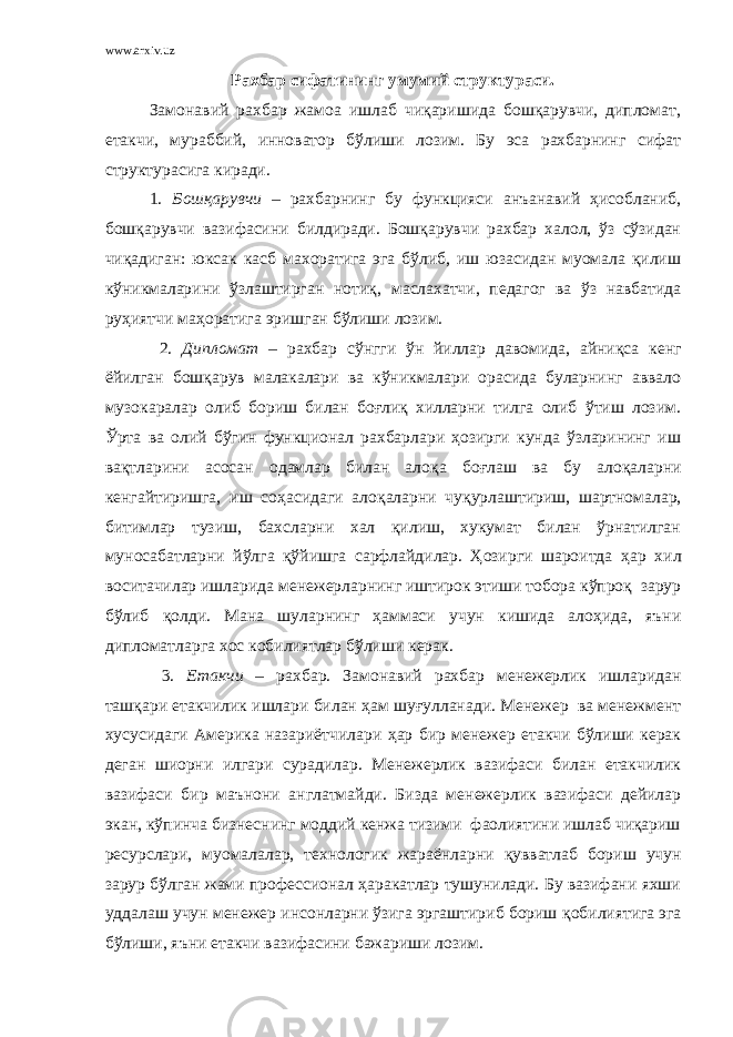 www.arxiv.uz Рахбар сифатининг умумий структураси. Замонавий рахбар жамоа ишлаб чиқаришида бошқарувчи, дипломат, етакчи, мураббий, инноватор бўлиши лозим. Бу эса рахбарнинг сифат структурасига киради. 1. Бошқарувчи – рахбарнинг бу функцияси анъанавий ҳисобланиб, бошқарувчи вазифасини билдиради. Бошқарувчи рахбар халол, ўз сўзидан чиқадиган: юксак касб махоратига эга бўлиб, иш юзасидан муомала қилиш кўникмаларини ўзлаштирган ноти қ , маслахатчи, педагог ва ўз навбатида руҳиятчи ма ҳ оратига эришган бўлиши лозим. 2. Дипломат – рахбар сўнгги ўн йиллар давомида, айни қ са кенг ёйилган бошқарув малакалари ва кўникмалари орасида буларнинг аввало музокаралар олиб бориш билан боғлиқ хилларни тилга олиб ўтиш лозим. Ўрта ва олий бўгин функционал рахбарлари ҳозирги кунда ўзларининг иш вақтларини асосан одамлар билан ало қ а бо ғ лаш ва бу ало қ аларни кенгайтиришга, иш соҳасидаги ало қ аларни чу қ урлаштириш, шартномалар, битимлар тузиш, бахсларни хал қилиш, хукумат билан ўрнатилган муносабатларни йўлга қўйишга сарфлайдилар. Ҳозирги шароитда ҳ ар хил воситачилар ишларида менежерларнинг иштирок этиши тобора кўпроқ зарур бўлиб қ олди. Мана шуларнинг ҳаммаси учун кишида ало ҳ ида, яъни дипломатларга хос кобилиятлар бўлиши керак. 3. Етакчи – рахбар. Замонавий рахбар менежерлик ишларидан ташқари етакчилик ишлари билан ҳам шу ғ улланади. Менежер ва менежмент хусусидаги Америка назариётчилари ҳ ар бир менежер етакчи бўлиши керак деган шиорни илгари сурадилар. Менежерлик вазифаси билан етакчилик вазифаси бир маънони англатмайди. Бизда менежерлик вазифаси дейилар экан, кўпинча бизнеснинг моддий кенжа тизими фаолиятини ишлаб чиқариш ресурслари, муомалалар, технологик жараёнларни қ увватлаб бориш учун зарур бўлган жами профессионал ҳаракатлар тушунилади. Бу вазифани яхши уддалаш учун менежер инсонларни ўзига эргаштириб бориш қ обилиятига эга бўлиши, яъни етакчи вазифасини бажариши лозим. 