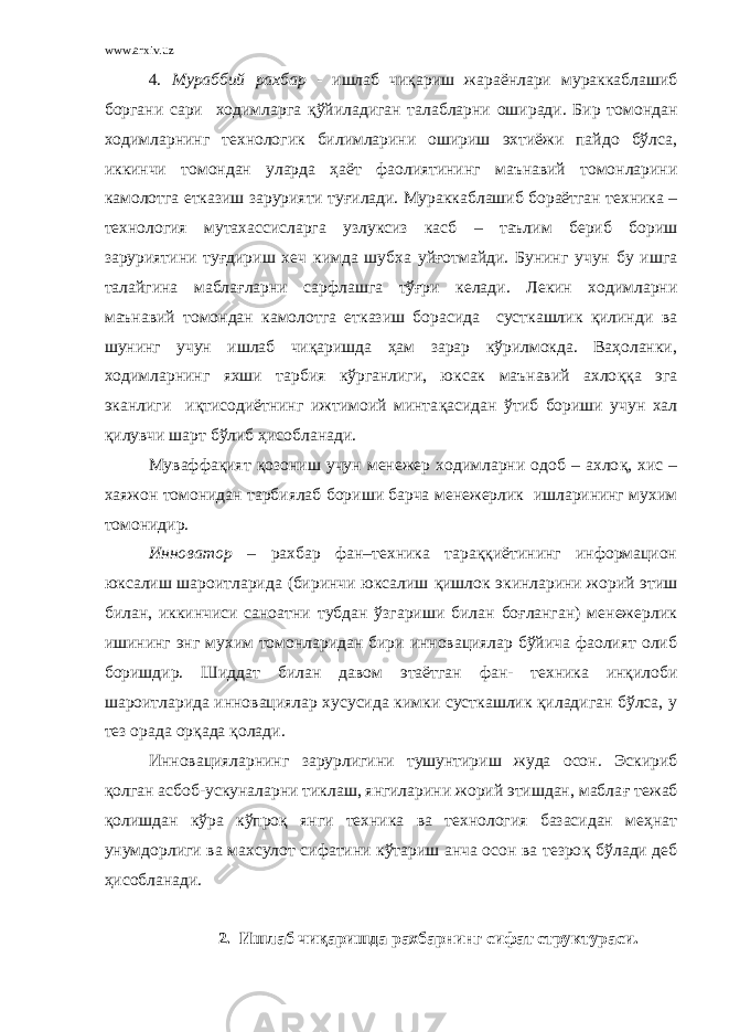 www.arxiv.uz 4. Мураббий рахбар - ишлаб чиқариш жараёнлари мураккаблашиб боргани сари ходимларга қў йиладиган талабларни оширади. Бир томондан ходимларнинг технологик билимларини ошириш эхтиёжи пайдо бўлса, иккинчи томондан уларда ҳаёт фаолиятининг маънавий томонларини камолотга етказиш зарурияти ту ғ илади. Мураккаблашиб бораётган техника – технология мутахассисларга узлуксиз касб – таълим бериб бориш заруриятини ту ғ дириш хеч кимда шубха уй ғ отмайди. Бунинг учун бу ишга талайгина мабла ғ ларни сарфлашга тўғри келади. Лекин ходимларни маънавий томондан камолотга етказиш борасида сусткашлик қилинди ва шунинг учун ишлаб чиқаришда ҳам зарар кўрилмокда. Ваҳоланки, ходимларнинг яхши тарбия кўрганлиги, юксак маънавий ахло ққ а эга эканлиги иқтисодиётнинг ижтимоий минта қ асидан ўтиб бориши учун хал қилувчи шарт бўлиб ҳисобланади. Муваффа қ ият қ озониш учун менежер ходимларни одоб – ахло қ , хис – хаяжон томонидан тарбиялаб бориши барча менежерлик ишларининг мухим томонидир. Инноватор – рахбар фан–техника тараққиётининг информацион юксалиш шароитларида (биринчи юксалиш қ ишлок экинларини жорий этиш билан, иккинчиси саноатни тубдан ўзгариши билан боғланган) менежерлик ишининг энг мухим томонларидан бири инновациялар бўйича фаолият олиб боришдир. Шиддат билан давом этаётган фан- техника инқилоби шароитларида инновациялар хусусида кимки сусткашлик қиладиган бўлса, у тез орада ор қ ада қ олади. Инновацияларнинг зарурлигини тушунтириш жуда осон. Эскириб қ олган асбоб-ускуналарни тиклаш, янгиларини жорий этишдан, мабла ғ тежаб қ олишдан кўра кўпроқ янги техника ва технология базасидан меҳнат унумдорлиги ва махсулот сифатини кўтариш анча осон ва тезро қ бўлади деб ҳисобланади. 2. Ишлаб чиқаришда рахбарнинг сифат структураси. 