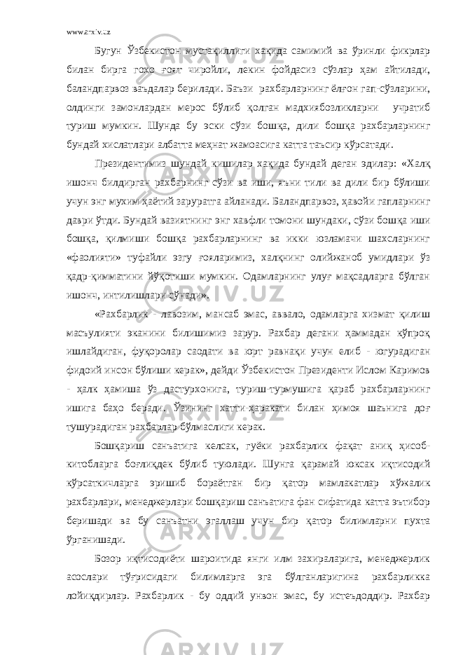 www.arxiv.uz Бугун Ўзбекистон мустақиллиги хақида самимий ва ўринли фикрлар билан бирга гохо ғ оят чиройли, лекин фойдасиз сўзлар ҳам айтилади, баландпарвоз ваъдалар берилади. Баъзи рахбарларнинг ёл ғ он гап-сўзларини, олдинги замонлардан мерос бўлиб қ олган мадхиябозликларни учратиб туриш мумкин. Шунда бу эски сўзи бош қ а, дили бош қ а рахбарларнинг бундай хислатлари албатта меҳнат жамоасига катта таъсир кўрсатади. Президентимиз шундай кишилар хақида бундай деган эдилар: «Хал қ ишонч билдирган рахбарнинг сўзи ва иши, яъни тили ва дили бир бўлиши учун энг мухим ҳаётий заруратга айланади. Баландпарвоз, ҳ авойи гапларнинг даври ўтди. Бундай вазиятнинг энг хавфли томони шундаки, сўзи бош қ а иши бош қ а, қилмиши бош қ а рахбарларнинг ва икки юзламачи шахсларнинг «фаолияти» туфайли эзгу ғ ояларимиз, хал қ нинг олийжаноб умидлари ўз қ адр- қ имматини йўқотиши мумкин. Одамларнинг улуғ мақсадларга бўлган ишонч, интилишлари сўнади». «Рахбарлик - лавозим, мансаб эмас, аввало, одамларга хизмат қилиш масъулияти эканини билишимиз зарур. Рахбар дегани ҳаммадан кўпроқ ишлайдиган, фу қ оролар саодати ва юрт равна қ и учун елиб - югурадиган фидоий инсон бўлиши керак», дейди Ўзбекистон Президенти Ислом Каримов - ҳ алк ҳамиша ўз дастурхонига, туриш-турмушига қ араб рахбарларнинг ишига ба ҳ о беради. Ўзининг хатти-ҳаракати билан ҳимоя шаънига до ғ тушурадиган рахбарлар бўлмаслиги керак. Бошқариш санъатига келсак, гуёки рахбарлик фақат аниқ ҳисоб- китобларга боғли қ дек бўлиб туюлади. Шунга қ арамай юксак иқтисодий кўрсаткичларга эришиб бораётган бир қ атор мамлакатлар хўжалик рахбарлари, менеджерлари бошқариш санъатига фан сифатида катта эътибор беришади ва бу санъатни эгаллаш учун бир қ атор билимларни пухта ўрганишади. Бозор иқтисодиёти шароитида янги илм захираларига, менеджерлик асослари тўғрисидаги билимларга эга бўлганларигина рахбарликка лойи қ дирлар. Рахбарлик - бу оддий унвон эмас, бу истеъдоддир. Рахбар 