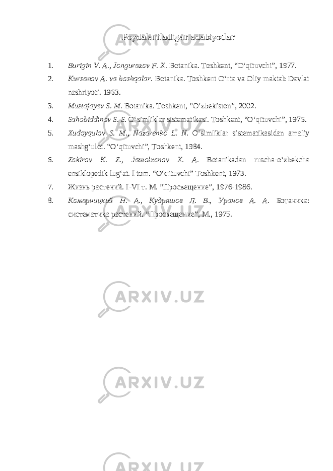 Foydalaniladigan adabiyotlar 1. Burigin V. A., Jongurazov F. X . Botanika. Toshkent, “O‘qituvchi”, 1977. 2. Kursanov A. va boshqalar . Botanika. Toshkent O‘rta va Oliy maktab Davlat nashriyoti. 1963. 3. Mustafayev S. M . Botanika. Toshkent, “O‘zbekiston”, 2002. 4. Sahobiddinov S. S . O‘simliklar sistematikasi. Toshkent, “O‘qituvchi”, 1976. 5. Xudoyqulov S. M., Nazarenko L. N . O‘simliklar sistematikasidan amaliy mashg‘ulot. “O‘qituvchi”, Toshkent, 1984. 6. Zokirov K. Z., Jamolxonov X. A . Botanikadan ruscha-o‘zbekcha ensiklopedik lug‘at. I tom. “O‘qituvchi” Toshkent, 1973. 7. Жизнь растений. I-VI т. М. “Просвещение”, 1976-1986. 8. Комарницкий Н. А., Кудряшов Л. В., Уранов А. А . Ботаника: систематика растений. “Просвещение”, М., 1975. 