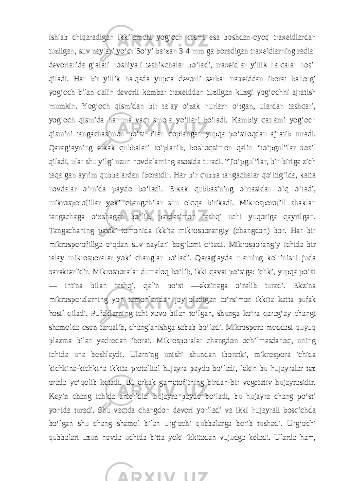 ishlab chiqaradigan ikkilamchi yog‘och qismi esa boshdan-oyoq traxeidlardan tuzilgan, suv naylari yo‘q. Bo‘yi ba’zan 3-4 mm ga boradigan traxeidlarning radial devorlarida g‘alati hoshiyali teshikchalar bo‘ladi, traxeidlar yillik halqalar hosil qiladi. Har bir yillik halqada yupqa devorli serbar traxeiddan iborat bahorgi yog‘och bilan qalin devorli kambar traxeiddan tuzilgan kuzgi yog‘ochni ajratish mumkin. Yog‘och qismidan bir talay o‘zak nurlarn o‘tgan, ulardan tashqari, yog‘och qismida hamma vaqt smola yo‘llari bo‘ladi. Kambiy qatlami yog‘och qismini tangachasimon po‘st bilan qoplangan yupqa po‘stloqdan ajratib turadi. Qarag‘ayning erkak qubbalari to‘planib, boshoqsimon qalin “to‘pgul”lar xosil qiladi, ular shu yilgi uzun novdalarning asosida turadi. “To‘pgul”lar, bir-biriga zich taqalgan ayrim qubbalardan iboratdir. Har bir qubba tangachalar qo‘ltig‘ida, kalta novdalar o‘rnida paydo bo‘ladi. Erkak qubbasining o‘rtasidan o‘q o‘tadi, mikrosporofillar yoki changchilar shu o‘qqa birikadi. Mikrosporofill shaklan tangachaga o‘xshagan bo‘lib, pardasimon tashqi uchi yuqoriga qayrilgan. Tangachaning pastki tomonida ikkita mikrosporangiy (changdon) bor. Har bir mikrosporofillga o‘qdan suv naylari bog‘lami o‘tadi. Mikrosporangiy ichida bir talay mikrosporalar yoki changlar bo‘ladi. Qarag‘ayda ularning ko‘rinishi juda xarakterlidir. Mikrosporalar dumaloq bo‘lib, ikki qavat po‘stga: ichki, yupqa po‘st — intina bilan tashqi, qalin po‘st —ekzinaga o‘ralib turadi. Ekzina mikrosporalarning yon tomonlaridan joy oladigan to‘rsimon ikkita katta pufak hosil qiladi. Pufaklarning ichi xavo bilan to‘lgan, shunga ko‘ra qarag‘ay changi shamolda oson tarqalib, changlanishga sabab bo‘ladi. Mikrospora moddasi quyuq plazma bilan yadrodan iborat. Mikrosporalar changdon ochilmasdanoq, uning ichida una boshlaydi. Ularning unishi shundan iboratki, mikrospora ichida kichkina-kichkina ikkita protallial hujayra paydo bo‘ladi, lekin bu hujayralar tez orada yo‘qolib ketadi. Bu erkak gametofitning birdan-bir vegetativ hujayrasidir. Keyin chang ichida anteridial hujayra paydo bo‘ladi, bu hujayra chang po‘sti yonida turadi. Shu vaqtda changdon devori yoriladi va ikki hujayrali bosqichda bo‘lgan shu chang shamol bilan urg‘ochi qubbalarga borib tushadi. Urg‘ochi qubbalari uzun novda uchida bitta yoki ikkitadan vujudga keladi. Ularda ham, 