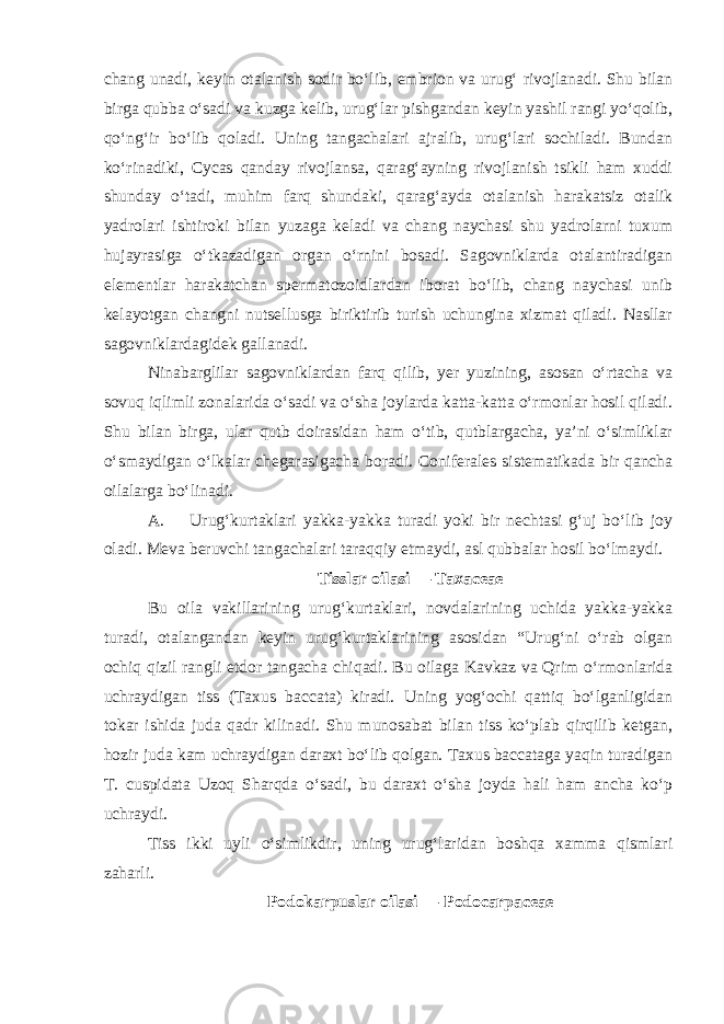 chang unadi, keyin otalanish sodir bo‘lib, embrion va urug‘ rivojlanadi. Shu bilan birga qubba o‘sadi va kuzga kelib, urug‘lar pishgandan keyin yashil rangi yo‘qolib, qo‘ng‘ir bo‘lib qoladi. Uning tangachalari ajralib, urug‘lari sochiladi. Bundan ko‘rinadiki, Cycas qanday rivojlansa, qarag‘ayning rivojlanish tsikli ham xuddi shunday o‘tadi, muhim farq shundaki, qarag‘ayda otalanish harakatsiz otalik yadrolari ishtiroki bilan yuzaga keladi va chang naychasi shu yadrolarni tuxum hujayrasiga o‘tkazadigan organ o‘rnini bosadi. Sagovniklarda otalantiradigan elementlar harakatchan spermatozoidlardan iborat bo‘lib, chang naychasi unib kelayotgan changni nutsellusga biriktirib turish uchungina xizmat qiladi. Nasllar sagovniklardagidek gallanadi. Ninabarglilar sagovniklardan farq qilib, yer yuzining, asosan o‘rtacha va sovuq iqlimli zonalarida o‘sadi va o‘sha joylarda katta-katta o‘rmonlar hosil qiladi. Shu bilan birga, ular qutb doirasidan ham o‘tib, qutblargacha, ya’ni o‘simliklar o‘smaydigan o‘lkalar chegarasigacha boradi. Coniferales sistematikada bir qancha oilalarga bo‘linadi. A. Urug‘kurtaklari yakka-yakka turadi yoki bir nechtasi g‘uj bo‘lib joy oladi. Meva beruvchi tangachalari taraqqiy etmaydi, asl qubbalar hosil bo‘lmaydi. Tisslar oilasi — Тахасеае Bu oila vakillarining urug‘kurtaklari, novdalarining uchida yakka-yakka turadi, otalangandan keyin urug‘kurtaklarining asosidan “Urug‘ni o‘rab olgan ochiq qizil rangli etdor tangacha chiqadi. Bu oilaga Kavkaz va Qrim o‘rmonlarida uchraydigan tiss (Taxus baccata) kiradi. Uning yog‘ochi qattiq bo‘lganligidan tokar ishida juda qadr kilinadi. Shu munosabat bilan tiss ko‘plab qirqilib ketgan, hozir juda kam uchraydigan daraxt bo‘lib qolgan. Taxus baccataga yaqin turadigan T. cuspidata Uzoq Sharqda o‘sadi, bu daraxt o‘sha joyda hali ham ancha ko‘p uchraydi. Tiss ikki uyli o‘simlikdir, uning urug‘laridan boshqa xamma qismlari zaharli. Podokarpuslar oilasi — Podocarpaceae 