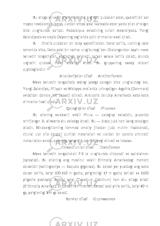 Bu oilaga kiruvchi o‘simliklarning urg‘ochi qubbalari etdor, sporofillari bor mayda novdalardan iborat, ulardan bittasi yoki ikkitasida etdor parda bilan o‘ralgan bitta urug‘kurtak bo‘ladi. Podocarpus avlodining turlari Avstraliyada, Yangi Zelandiyada va tropik Osiyoning tog‘larida qalin o‘rmonlar xosil qiladi. B. Onalik qubbalari bir talay sporofillardan iborat bo‘lib, ularning ustki tomonida bitta, ikkita yoki bir nechta urug‘kurtagi bor. Otalanganidan keyin meva beruvchi tangachalari, yog‘ochga aylanadi, ba’zan sersuv bo‘lib qoladi, shunda urg‘ochi qubbasi meva shakliga kiradi. Bu gruppaning asosiy oilalari quyidagilardir: Araukariyalar oilasi — Araticariaceae Meva beruvchi tangachada teshigi pastga qaragan bitta urug‘kurtagi bor. Yangi Zelandiya, Filippin va Malayya orollarida uchraydigan Agathis (Dammara) avlodidan damara laki (kopal) olinadi. Araucaria Janubiy Amerikada katta-katta o‘rmonlar hosil qiladi. Qarag‘aylar oilasi — Pinaceae Bu oilaning xarakterli vakili Pinus — qarag‘ay avlodidir, yuqorida ta’riflangan R. silvestris shu avlodga kiradi. Bu — bizda juda ham keng tarqalgan oiladir. Ninabarglilarning hammasi amaliy jihatdan juda muhim hisoblanadi, chunki ular a’lo darajali qurilish materiallari va ulardan bir qancha qimmatli mahsulotlar: smola, qoramoy, terpentin, kanifol, yog‘ olinadi va hokazo. Taksodiumlar oilasi — Taxodiaceae Meva beruvchi tangachalari 2-9 ta urug‘kurtak chiqaradi va spiralsimon joylashadi. Bu oilaning eng mashhur vakili Shimoliy Amerikadagi mamont daraxtidir (vellingtoniya — Sequoia gigantea). Bu daraxt yer yuzidagi eng katta daraxt bo‘lib, bo‘yi 100-150 m gacha, yo‘g‘onligi 12 m gacha bo‘ladi va 1500 yilgacha yashaydi. Botqoq sarvi (Taxodium distichum) ham shu oilaga kiradi (S’Himoliy Amerika), bu daraxt ham mamont daraxti kabi yirik bo‘lib, bo‘yi 40 m ga, yo‘g‘onligi 3 m ga boradi. Sarvlar oilasi — Cupressaceae 