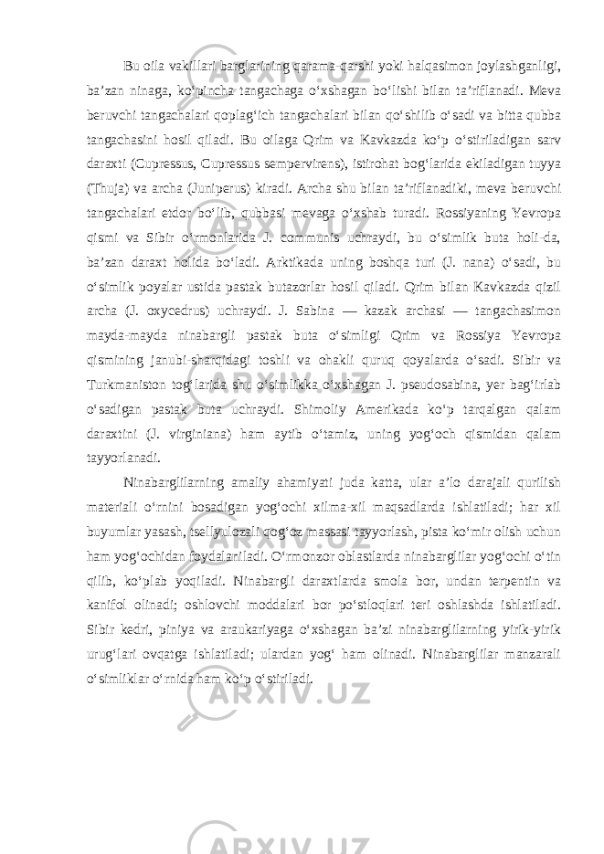 Bu oila vakillari barglarining qarama-qarshi yoki halqasimon joylashganligi, ba’zan ninaga, ko‘pincha tangachaga o‘xshagan bo‘lishi bilan ta’riflanadi. Meva beruvchi tangachalari qoplag‘ich tangachalari bilan qo‘shilib o‘sadi va bitta qubba tangachasini hosil qiladi. Bu oilaga Qrim va Kavkazda ko‘p o‘stiriladigan sarv daraxti (Cupressus, Cupressus sempervirens), istirohat bog‘larida ekiladigan tuyya (Thuja) va archa (Juniperus) kiradi. Archa shu bilan ta’riflanadiki, meva beruvchi tangachalari etdor bo‘lib, qubbasi mevaga o‘xshab turadi. Rossiyaning Yevropa qismi va Sibir o‘rmonlarida J. communis uchraydi, bu o‘simlik buta holi-da, ba’zan daraxt holida bo‘ladi. Arktikada uning boshqa turi (J. nana) o‘sadi, bu o‘simlik poyalar ustida pastak butazorlar hosil qiladi. Qrim bilan Kavkazda qizil archa (J. oxycedrus) uchraydi. J. Sabina — kazak archasi — tangachasimon mayda-mayda ninabargli pastak buta o‘simligi Qrim va Rossiya Yevropa qismining janubi-sharqidagi toshli va ohakli quruq qoyalarda o‘sadi. Sibir va Turkmaniston tog‘larida shu o‘simlikka o‘xshagan J. pseudosabina, yer bag‘irlab o‘sadigan pastak buta uchraydi. Shimoliy Amerikada ko‘p tarqalgan qalam daraxtini (J. virginiana) ham aytib o‘tamiz, uning yog‘och qismidan qalam tayyorlanadi. Ninabarglilarning amaliy ahamiyati juda katta, ular a’lo darajali qurilish materiali o‘rnini bosadigan yog‘ochi xilma-xil maqsadlarda ishlatiladi; har xil buyumlar yasash, tsellyulozali qog‘oz massasi tayyorlash, pista ko‘mir olish uchun ham yog‘ochidan foydalaniladi. O‘rmonzor oblastlarda ninabarglilar yog‘ochi o‘tin qilib, ko‘plab yoqiladi. Ninabargli daraxtlarda smola bor, undan terpentin va kanifol olinadi; oshlovchi moddalari bor po‘stloqlari teri oshlashda ishlatiladi. Sibir kedri, piniya va araukariyaga o‘xshagan ba’zi ninabarglilarning yirik-yirik urug‘lari ovqatga ishlatiladi; ulardan yog‘ ham olinadi. Ninabarglilar manzarali o‘simliklar o‘rnida ham ko‘p o‘stiriladi. 