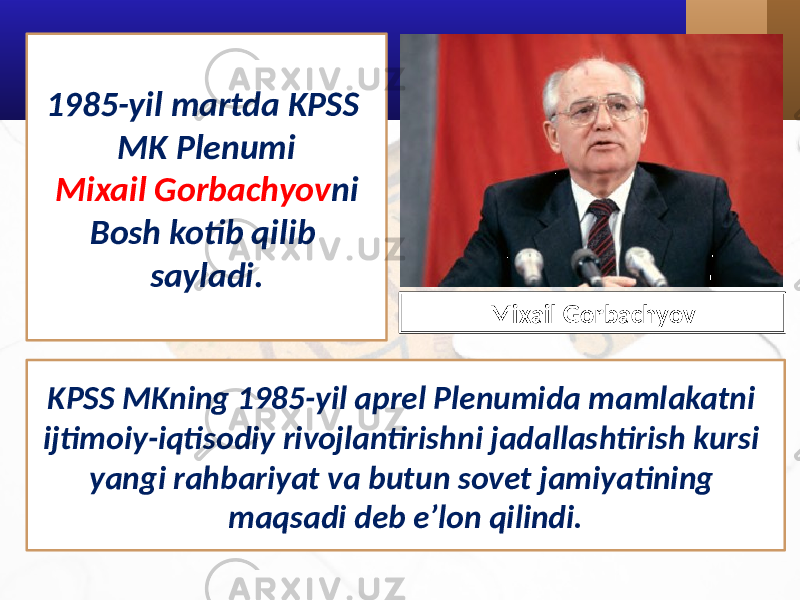 KPSS MKning 1985-yil aprel Plenumida mamlakatni ijtimoiy-iqtisodiy rivojlantirishni jadallashtirish kursi yangi rahbariyat va butun sovet jamiyatining maqsadi deb e’lon qilindi. Mixail Gorbachyov1985-yil martda KPSS MK Plenumi Mixail Gorbachyov ni Bosh kotib qilib sayladi. 