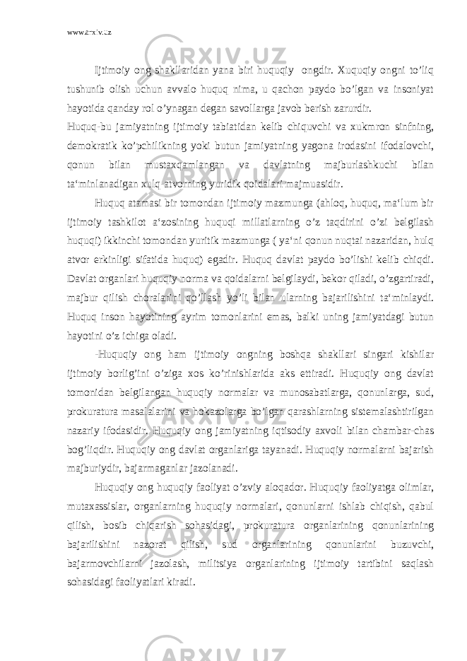 www.arxiv.uz Ijtimoiy ong shakllaridan yana biri huquqiy ongdir. Xuquqiy ongni to’liq tushunib olish uchun avvalo huquq nima, u qachon paydo bo’lgan va insoniyat hayotida qanday rol o’ynagan degan savollarga javob berish zarurdir. Huquq-bu jamiyatning ijtimoiy tabiatidan kelib chiquvchi va xukmron sinfning, demokratik ko’pchilikning yoki butun jamiyatning yagona irodasini ifodalovchi, qonun bilan mustaxqamlangan va davlatning majburlashkuchi bilan ta‘minlanadigan xulq-atvorning yuridik qoidalari majmuasidir. Huquq atamasi bir tomondan ijtimoiy mazmunga (ahloq, huquq, ma‘lum bir ijtimoiy tashkilot a‘zosining huquqi millatlarning o’z taqdirini o’zi belgilash huquqi) ikkinchi tomondan yuritik mazmunga ( ya‘ni qonun nuqtai nazaridan, hulq atvor erkinligi sifatida huquq) egadir. Huquq davlat paydo bo’lishi kelib chiqdi. Davlat organlari huquqiy norma va qoidalarni belgilaydi, bekor qiladi, o’zgartiradi, majbur qilish choralarini qo’llash yo’li bilan ularning bajarilishini ta‘minlaydi. Huquq inson hayotining ayrim tomonlarini emas, balki uning jamiyatdagi butun hayotini o’z ichiga oladi. -Huquqiy ong ham ijtimoiy ongning boshqa shakllari singari kishilar ijtimoiy borlig’ini o’ziga xos ko’rinishlarida aks ettiradi. Huquqiy ong davlat tomonidan belgilangan huquqiy normalar va munosabatlarga, qonunlarga, sud, prokuratura masalalarini va hokazolarga bo’lgan qarashlarning sistemalashtirilgan nazariy ifodasidir. Huquqiy ong jamiyatning iqtisodiy axvoli bilan chambar-chas bog’liqdir. Huquqiy ong davlat organlariga tayanadi. Huquqiy normalarni bajarish majburiydir, bajarmaganlar jazolanadi. Huquqiy ong huquqiy faoliyat o’zviy aloqador. Huquqiy faoliyatga olimlar, mutaxassislar, organlarning huquqiy normalari, qonunlarni ishlab chiqish, qabul qilish, bosib chiqarish sohasidagi, prokuratura organlarining qonunlarining bajarilishini nazorat qilish, sud organlarining qonunlarini buzuvchi, bajarmovchilarni jazolash, militsiya organlarining ijtimoiy tartibini saqlash sohasidagi faoliyatlari kiradi. 