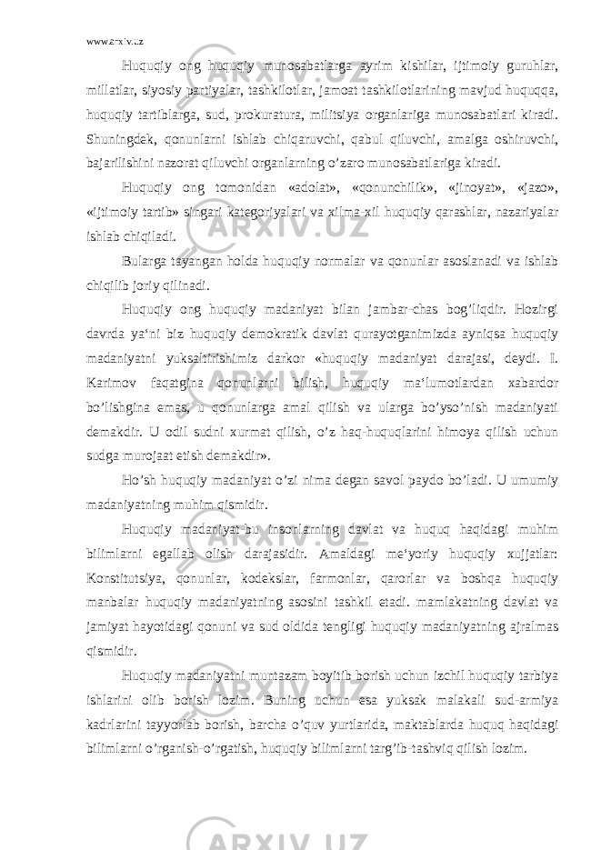 www.arxiv.uz Huquqiy ong huquqiy munosabatlarga ayrim kishilar, ijtimoiy guruhlar, millatlar, siyosiy partiyalar, tashkilotlar, jamoat tashkilotlarining mavjud huquqqa, huquqiy tartiblarga, sud, prokuratura, militsiya organlariga munosabatlari kiradi. Shuningdek, qonunlarni ishlab chiqaruvchi, qabul qiluvchi, amalga oshiruvchi, bajarilishini nazorat qiluvchi organlarning o’zaro munosabatlariga kiradi. Huquqiy ong tomonidan «adolat», «qonunchilik», «jinoyat», «jazo», «ijtimoiy tartib» singari kategoriyalari va xilma-xil huquqiy qarashlar, nazariyalar ishlab chiqiladi. Bularga tayangan holda huquqiy normalar va qonunlar asoslanadi va ishlab chiqilib joriy qilinadi. Huquqiy ong huquqiy madaniyat bilan jambar-chas bog’liqdir. Hozirgi davrda ya‘ni biz huquqiy demokratik davlat qurayotganimizda ayniqsa huquqiy madaniyatni yuksaltirishimiz darkor «huquqiy madaniyat darajasi, deydi. I. Karimov faqatgina qonunlarni bilish, huquqiy ma‘lumotlardan xabardor bo’lishgina emas, u qonunlarga amal qilish va ularga bo’yso’nish madaniyati demakdir. U odil sudni xurmat qilish, o’z haq-huquqlarini himoya qilish uchun sudga murojaat etish demakdir». Ho’sh huquqiy madaniyat o’zi nima degan savol paydo bo’ladi. U umumiy madaniyatning muhim qismidir. Huquqiy madaniyat-bu insonlarning davlat va huquq haqidagi muhim bilimlarni egallab olish darajasidir. Amaldagi me‘yoriy huquqiy xujjatlar: Konstitutsiya, qonunlar, kodekslar, farmonlar, qarorlar va boshqa huquqiy manbalar huquqiy madaniyatning asosini tashkil etadi. mamlakatning davlat va jamiyat hayotidagi qonuni va sud oldida tengligi huquqiy madaniyatning ajralmas qismidir. Huquqiy madaniyatni muntazam boyitib borish uchun izchil huquqiy tarbiya ishlarini olib borish lozim. Buning uchun esa yuksak malakali sud-armiya kadrlarini tayyorlab borish, barcha o’quv yurtlarida, maktablarda huquq haqidagi bilimlarni o’rganish-o’rgatish, huquqiy bilimlarni targ’ib-tashviq qilish lozim. 