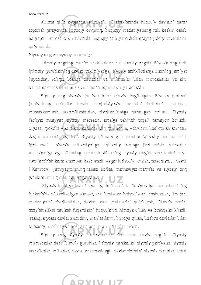 www.arxiv.uz Xulosa qilib aytganda, Mustaqil O’zbekistonda huquqiy davlatni qaror toptirish jarayonida huquqiy ongning, huquqiy madaniyatning roli keskin oshib boryapti. Bu esa o’z navbatida huquqiy tarbiya oldida g’oyat jiddiy vazifalarni qo’ymoqda. Siyosiy ong va siyosiy madaniyat Ijtimoiy ongning muhim shakllaridan biri siyosiy ongdir. Siyosiy ong-turli ijtimoiy guruhlarning davlat xokimiyatiga siyosiy tashkilotlarga ularning jamiyat hayotidagi roliga, boshqa davlatlar va milatlarlar bilan munosbatlar va shu kabilarga qarashlarning sistemalashtirilgan nazariy ifodasidir. Siyosiy ong siyosiy faoliyat bilan o’zviy bog’langan. Siyosiy faoliyat jamiyatning ob‘ektiv tarzda mavjudsiyosiy tuzumini tartiblarini saqlash, mustaxkamlash, takomillashtirish, rivojlantirishga qaratilgan bo’ladi. Siyosiy faoliyat muayyan siyosiy maqsadni amalga oshirish orqali namayon bo’ladi. Siyosat grekcha «politika» so’zidan olingan bo’lib, «davlatni boshqarish san‘ati» degan ma‘noni anglatadi. Siyosiy ijtimoiy guruhlarning iqtisodiy manfaatlarini ifodalaydi siyosiy iqtisodiyotiga, iqtisodiy bazisga faol ta‘sir ko’rsatish xususiyatiga ega. Shuning uchun kishilarning siyosiy ongini shakllantirish va rivojlantirish katta axamiyat kasb etadi. «agar iqtisodiy o’sish, taraqqiyot, - deydi I.Karimov, -jamiyatimizning tanasi bo’lsa, ma‘naviyat-ma‘rifat va siyosiy ong yetukligi uning ruhi, aqli va jonidir». -Siyosiy ichki va tashqi siyositga bo’linadi. Ichik siyosatga mamalakatning ichkarisida o’tkaziladigan siyosat, shu jumladan iqtisodiyotni boshqarish, ilm-fan, madaniyatni rivojlantirish, davlat, xalq mulklarini qo’riqlash, ijtimoiy tartib, osoyishtalikni saqlash fuqarolarni huquqlarini himoya qilish va boshqalar kiradi. Tashqi siyosat davlat xududini, manfaatlarini himoya qilish, boshqa davlatlar bilan iqtisodiy, madaniy va boshqa aloqalar o’rnatishdan iborat. Siyosiy ong siyosiy munosabatlar bilan ham uzviy bog’liq. Siyosiy munosbatlar deb, ijtimoiy guruhlar, ijtimoiy xarakatlar, siyosiy partiyalar, siyosiy tashkilotlar, millatlar, davlatlar o’rtasidagi davlat tizimini siyosiy tartiblar, ichki 