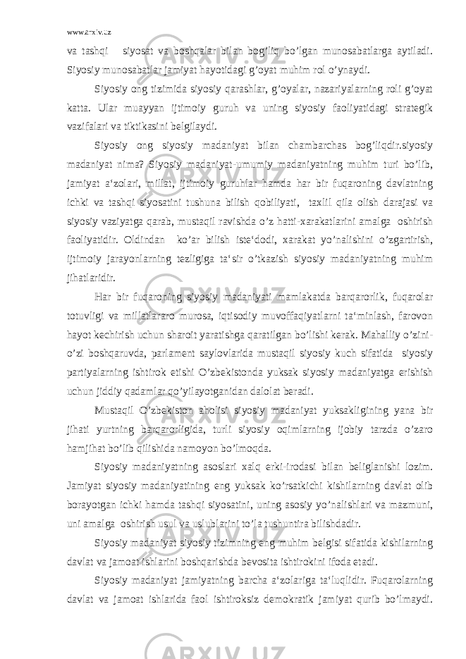 www.arxiv.uz va tashqi siyosat va boshqalar bilan bog’liq bo’lgan munosabatlarga aytiladi. Siyosiy munosabatlar jamiyat hayotidagi g’oyat muhim rol o’ynaydi. Siyosiy ong tizimida siyosiy qarashlar, g’oyalar, nazariyalarning roli g’oyat katta. Ular muayyan ijtimoiy guruh va uning siyosiy faoliyatidagi strategik vazifalari va tiktikasini belgilaydi. Siyosiy ong siyosiy madaniyat bilan chambarchas bog’liqdir.siyosiy madaniyat nima? Siyosiy madaniyat-umumiy madaniyatning muhim turi bo’lib, jamiyat a‘zolari, millat, ijtimoiy guruhlar hamda har bir fuqaroning davlatning ichki va tashqi siyosatini tushuna bilish qobiliyati, taxlil qila olish darajasi va siyosiy vaziyatga qarab, mustaqil ravishda o’z hatti-xarakatlarini amalga oshirish faoliyatidir. Oldindan ko’ar bilish iste‘dodi, xarakat yo’nalishini o’zgartirish, ijtimoiy jarayonlarning tezligiga ta‘sir o’tkazish siyosiy madaniyatning muhim jihatlaridir. Har bir fuqaroning siyosiy madaniyati mamlakatda barqarorlik, fuqarolar totuvligi va millatlararo murosa, iqtisodiy muvoffaqiyatlarni ta‘minlash, farovon hayot kechirish uchun sharoit yaratishga qaratilgan bo’lishi kerak. Mahalliy o’zini- o’zi boshqaruvda, parlament saylovlarida mustaqil siyosiy kuch sifatida siyosiy partiyalarning ishtirok etishi O’zbekistonda yuksak siyosiy madaniyatga erishish uchun jiddiy qadamlar qo’yilayotganidan dalolat beradi. Mustaqil O’zbekiston aholisi siyosiy madaniyat yuksakligining yana bir jihati yurtning barqarorligida, turli siyosiy oqimlarning ijobiy tarzda o’zaro hamjihat bo’lib qilishida namoyon bo’lmoqda. Siyosiy madaniyatning asoslari xalq erki-irodasi bilan beliglanishi lozim. Jamiyat siyosiy madaniyatining eng yuksak ko’rsatkichi kishilarning davlat olib borayotgan ichki hamda tashqi siyosatini, uning asosiy yo’nalishlari va mazmuni, uni amalga oshirish usul va uslublarini to’la tushuntira bilishdadir. Siyosiy madaniyat siyosiy tizimning eng muhim belgisi sifatida kishilarning davlat va jamoat ishlarini boshqarishda bevosita ishtirokini ifoda etadi. Siyosiy madaniyat jamiyatning barcha a‘zolariga ta‘luqlidir. Fuqarolarning davlat va jamoat ishlarida faol ishtiroksiz demokratik jamiyat qurib bo’lmaydi. 