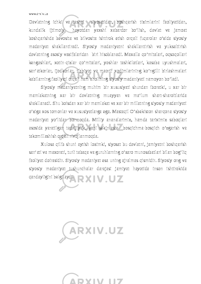 www.arxiv.uz Davlatning ichki va tashqi siyosatidan, boshqarish tizimlarini faoliyatidan, kundalik ijtimoiy hayotdan yaxshi xabardor bo’lish, davlat va jamoat boshqarishda bevosita va bilvosita ishtirok etish orqali fuqarolar o’zida siyosiy madaniyat shakllantiradi. Siyosiy madaniyatni shakllantirish va yuksaltirish davlatning asosiy vazifalaridan biri hisoblanadi. Maxalla qo’mitalari, oqsoqollari kengashlari, xotin-qizlar qo’mitalari, yoshlar tashkilotlari, kasaba uyushmalari, san‘atkorlar, ijodkorlar, tibbiyot va maorif xodimlarining ko’ngilli birlashmalari kabilarning faoliyati orqali ham aholining siyosiy madaniyati namoyon bo’ladi. Siyosiy madaniyatning muhim bir xususiyati shundan iboratki, u xar bir mamlakatning xar bir davlatning muayyan va ma‘lum shart-sharoitlarida shakllanadi. Shu boisdan xar bir mamlakat va xar bir millatning siyosiy madaniyati o’ziga xos tomonlar va xususiyatlarga ega. Mastaqil O’zbekiston sharqona siyosiy madaniyat yo’lidan bormoqda. Milliy ananalarimiz, hamda tariximiz saboqlari asosida yaratilgan tadrijiylik, yani sekin-asta bosqichma-bosqich o’zgarish va takomillashish orqali rivojlanmoqda. Xulosa qilib shuni aytish lozimki, siyosat bu davlatni, jamiyatni boshqarish san‘ati va maxorati, turli tabaqa va guruhlarning o’zaro munosabatlari bilan bog’liq faoliyat doirasidir. Siyosiy madaniyat esa uning ajralmas qismidir. Siyosiy ong va siyosiy madaniyat tushunchalar darajasi jamiyat hayotida inson ishtirokida qandayligini belgilaydi. 