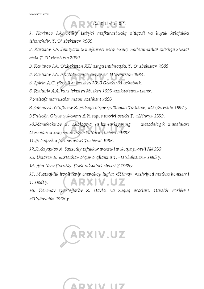 www.arxiv.uz Adabiyotlar: 1. Karimov I.A. Milliy istiqlol mafkurasi-xalq e‘tiqodi va buyuk kelajakka ishonchdir. T. O’ zbekiston 2000 2. Karimov I.A. Jamiyatimiz mafkurasi xalqni-xalq millatni-millat qilishga xizmat etsin.T. O’ zbekiston 2000 3. Karimov I.A. O’zbekiston XXI asrga intilmoqda. T. O’ zbekiston 2000 4. Karimov I.A. Istiqlol va ma‘naviyat. T. O’zbekiston 1994. 5. Spirin A.G. filosofiya Moskva 2000 Gardariki uchebnik. 6. Radugin A.A. kurs lektsiya Moskva 1999 «Izdatelstvo» tsentr. 7.Falsafa ma‘ruzalar matni Toshkent 2000 8.Tulenov J. G’offurov Z. Falsafa o’quv qo’llanma Toshkent, «O’qituvchi» 1997 y 9.Falsafa. O’quv qullanma E.Yusupov taxriri ostida T. «SHarq» 1999. 10.Mamshokirov S. Ekologiya ta‘lim-tarbiyaning metodalogik masalalari O’zbekiston xalq akademiyasi «Nur» Toshkent 1993 11.Falsafadan fa‘z mantlari Toshkent 1995. 12.Xudoyqulov A. Iqtisodiy tafakkur maxsuli muloqat jurnali №1999. 13. Umarov E. «Estetika» o’quv o’qllanma T. «O’zbekiston» 1995 y. 14. Abu Nasr Forobiy. Fozil odamlari shaxri T 1995y 15. Mustaqillik izohli ilmiy ommabop lug’at «SHarq» nashriyoti matbaa kontserni T. 1998 y. 16. Karimov O.G’afforov Z. Davlat va xuquq asoslari. Darslik Toshkent «O’qituvchi» 1995 y 