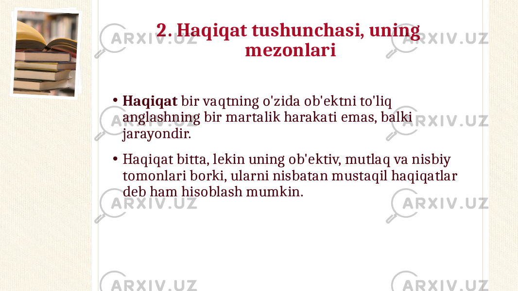 2. Haqiqat tushunchasi, uning mezonlari • Haqiqat bir vaqtning o&#39;zida ob&#39;ektni to&#39;liq anglashning bir martalik harakati emas, balki jarayondir. • Haqiqat bitta, lekin uning ob&#39;ektiv, mutlaq va nisbiy tomonlari borki, ularni nisbatan mustaqil haqiqatlar deb ham hisoblash mumkin. 