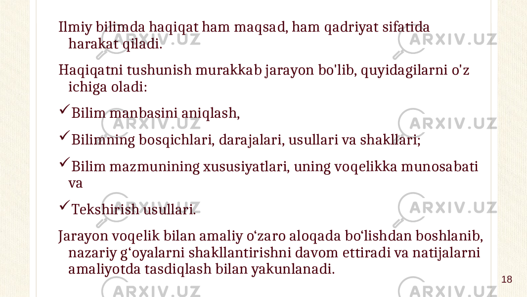 Ilmiy bilimda haqiqat ham maqsad, ham qadriyat sifatida harakat qiladi. Haqiqatni tushunish murakkab jarayon bo&#39;lib, quyidagilarni o&#39;z ichiga oladi:  Bilim manbasini aniqlash,  Bilimning bosqichlari, darajalari, usullari va shakllari;  Bilim mazmunining xususiyatlari, uning voqelikka munosabati va  Tekshirish usullari. Jarayon voqelik bilan amaliy o‘zaro aloqada bo‘lishdan boshlanib, nazariy g‘oyalarni shakllantirishni davom ettiradi va natijalarni amaliyotda tasdiqlash bilan yakunlanadi. 18 