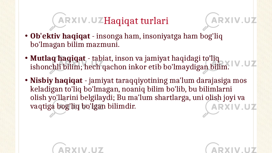 Haqiqat turlari • Ob&#39;ektiv haqiqat - insonga ham, insoniyatga ham bog&#39;liq bo&#39;lmagan bilim mazmuni. • Mutlaq haqiqat - tabiat, inson va jamiyat haqidagi to&#39;liq ishonchli bilim; hech qachon inkor etib bo&#39;lmaydigan bilim. • Nisbiy haqiqat - jamiyat taraqqiyotining ma&#39;lum darajasiga mos keladigan to&#39;liq bo&#39;lmagan, noaniq bilim bo&#39;lib, bu bilimlarni olish yo&#39;llarini belgilaydi; Bu ma&#39;lum shartlarga, uni olish joyi va vaqtiga bog&#39;liq bo&#39;lgan bilimdir. 