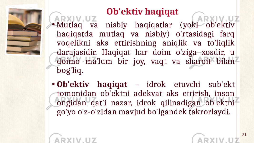 Ob&#39;ektiv haqiqat • Mutlaq va nisbiy haqiqatlar (yoki ob&#39;ektiv haqiqatda mutlaq va nisbiy) o&#39;rtasidagi farq voqelikni aks ettirishning aniqlik va to&#39;liqlik darajasidir. Haqiqat har doim o&#39;ziga xosdir, u doimo ma&#39;lum bir joy, vaqt va sharoit bilan bog&#39;liq. • Ob&#39;ektiv haqiqat - idrok etuvchi sub&#39;ekt tomonidan ob&#39;ektni adekvat aks ettirish, inson ongidan qat&#39;i nazar, idrok qilinadigan ob&#39;ektni go&#39;yo o&#39;z-o&#39;zidan mavjud bo&#39;lgandek takrorlaydi. 21 