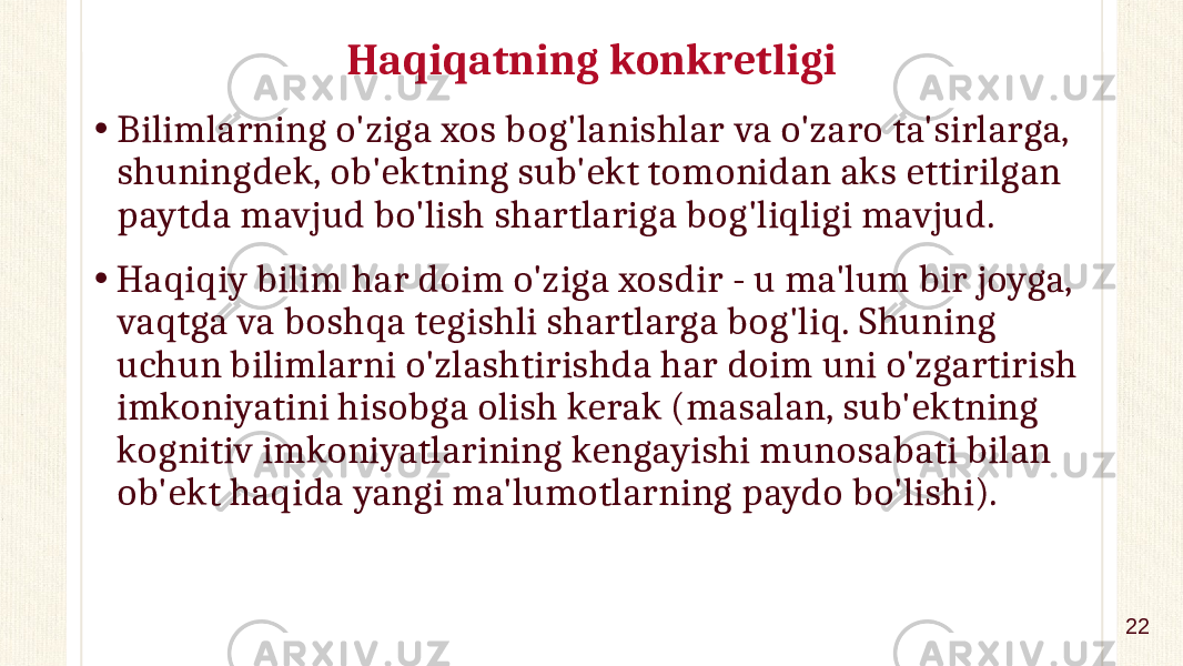 Haqiqatning konkretligi • Bilimlarning o&#39;ziga xos bog&#39;lanishlar va o&#39;zaro ta&#39;sirlarga, shuningdek, ob&#39;ektning sub&#39;ekt tomonidan aks ettirilgan paytda mavjud bo&#39;lish shartlariga bog&#39;liqligi mavjud. • Haqiqiy bilim har doim o&#39;ziga xosdir - u ma&#39;lum bir joyga, vaqtga va boshqa tegishli shartlarga bog&#39;liq. Shuning uchun bilimlarni o&#39;zlashtirishda har doim uni o&#39;zgartirish imkoniyatini hisobga olish kerak (masalan, sub&#39;ektning kognitiv imkoniyatlarining kengayishi munosabati bilan ob&#39;ekt haqida yangi ma&#39;lumotlarning paydo bo&#39;lishi). 22 