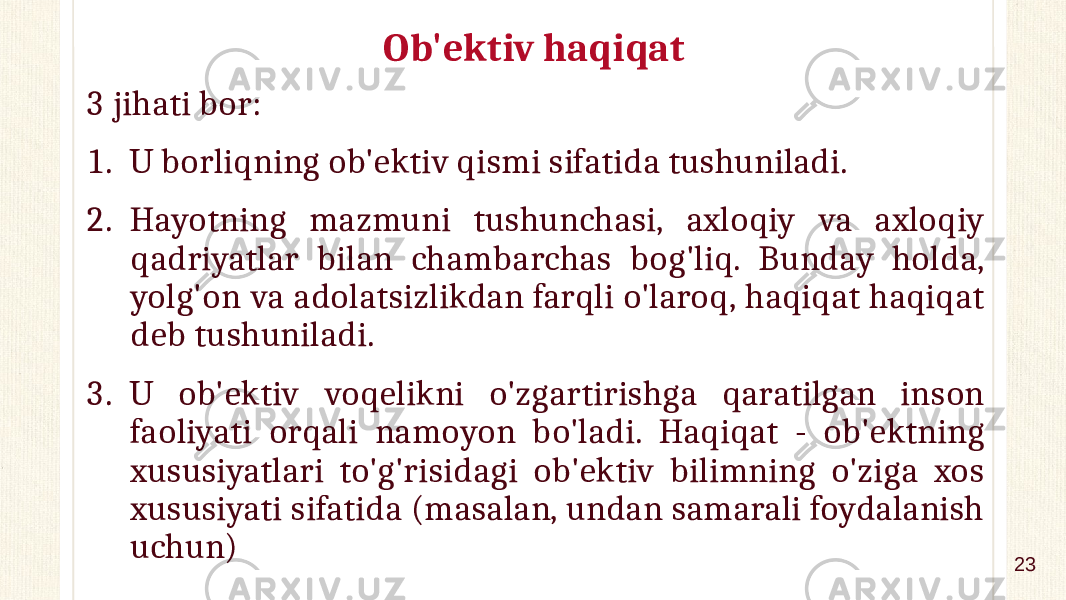 Ob&#39;ektiv haqiqat 3 jihati bor: 1. U borliqning ob&#39;ektiv qismi sifatida tushuniladi. 2. Hayotning mazmuni tushunchasi, axloqiy va axloqiy qadriyatlar bilan chambarchas bog&#39;liq. Bunday holda, yolg&#39;on va adolatsizlikdan farqli o&#39;laroq, haqiqat haqiqat deb tushuniladi. 3. U ob&#39;ektiv voqelikni o&#39;zgartirishga qaratilgan inson faoliyati orqali namoyon bo&#39;ladi. Haqiqat - ob&#39;ektning xususiyatlari to&#39;g&#39;risidagi ob&#39;ektiv bilimning o&#39;ziga xos xususiyati sifatida (masalan, undan samarali foydalanish uchun) 23 