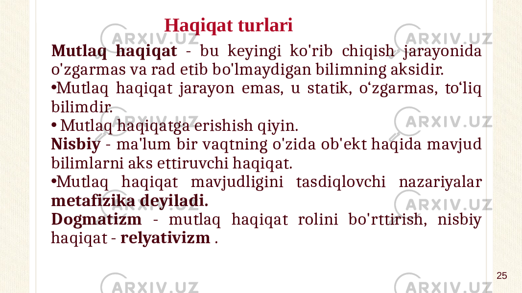 Haqiqat turlari Mutlaq haqiqat - bu keyingi ko&#39;rib chiqish jarayonida o&#39;zgarmas va rad etib bo&#39;lmaydigan bilimning aksidir. • Mutlaq haqiqat jarayon emas, u statik, o‘zgarmas, to‘liq bilimdir. • Mutlaq haqiqatga erishish qiyin. Nisbiy - ma&#39;lum bir vaqtning o&#39;zida ob&#39;ekt haqida mavjud bilimlarni aks ettiruvchi haqiqat. • Mutlaq haqiqat mavjudligini tasdiqlovchi nazariyalar metafizika deyiladi. Dogmatizm - mutlaq haqiqat rolini bo&#39;rttirish, nisbiy haqiqat - relyativizm . 25 