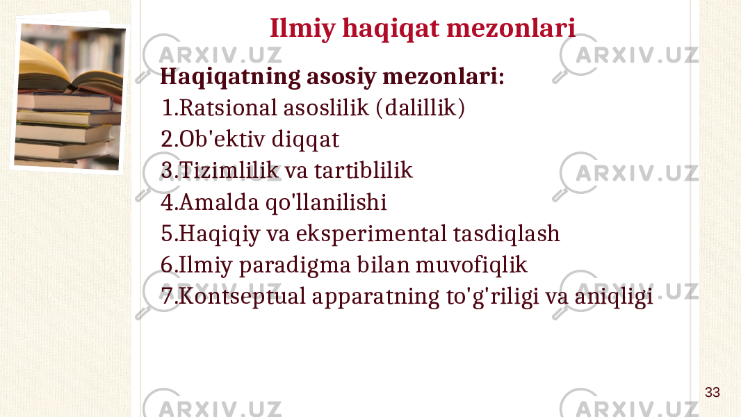 Ilmiy haqiqat mezonlari Haqiqatning asosiy mezonlari: 1. Ratsional asoslilik (dalillik) 2. Ob&#39;ektiv diqqat 3. Tizimlilik va tartiblilik 4. Amalda qo&#39;llanilishi 5. Haqiqiy va eksperimental tasdiqlash 6. Ilmiy paradigma bilan muvofiqlik 7. Kontseptual apparatning to&#39;g&#39;riligi va aniqligi 33 