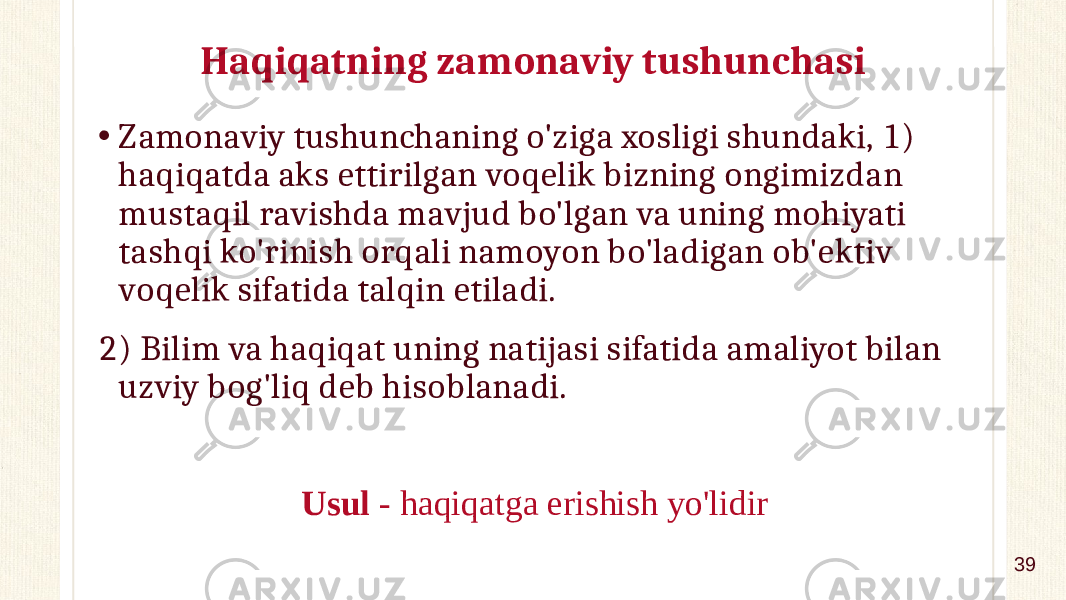 Haqiqatning zamonaviy tushunchasi • Zamonaviy tushunchaning o&#39;ziga xosligi shundaki, 1) haqiqatda aks ettirilgan voqelik bizning ongimizdan mustaqil ravishda mavjud bo&#39;lgan va uning mohiyati tashqi ko&#39;rinish orqali namoyon bo&#39;ladigan ob&#39;ektiv voqelik sifatida talqin etiladi. 2) Bilim va haqiqat uning natijasi sifatida amaliyot bilan uzviy bog&#39;liq deb hisoblanadi. Usul - haqiqatga erishish yo&#39;lidir 39 