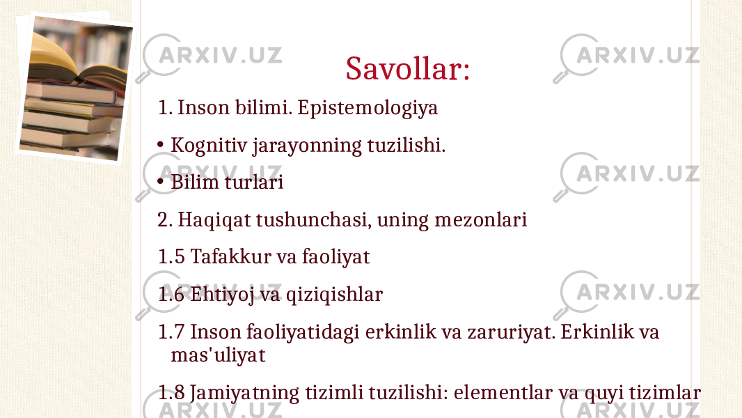 Savollar: 1. Inson bilimi. Epistemologiya • Kognitiv jarayonning tuzilishi. • Bilim turlari 2. Haqiqat tushunchasi, uning mezonlari 1.5 Tafakkur va faoliyat 1.6 Ehtiyoj va qiziqishlar 1.7 Inson faoliyatidagi erkinlik va zaruriyat. Erkinlik va mas&#39;uliyat 1.8 Jamiyatning tizimli tuzilishi: elementlar va quyi tizimlar 