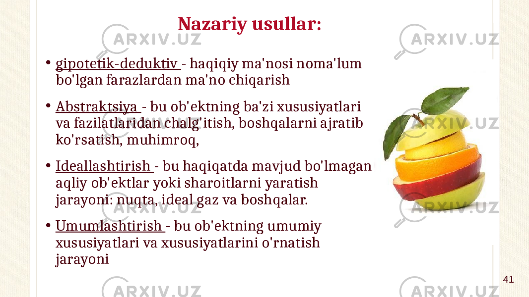 Nazariy usullar: • gipotetik-deduktiv - haqiqiy ma&#39;nosi noma&#39;lum bo&#39;lgan farazlardan ma&#39;no chiqarish • Abstraktsiya - bu ob&#39;ektning ba&#39;zi xususiyatlari va fazilatlaridan chalg&#39;itish, boshqalarni ajratib ko&#39;rsatish, muhimroq, • Ideallashtirish - bu haqiqatda mavjud bo&#39;lmagan aqliy ob&#39;ektlar yoki sharoitlarni yaratish jarayoni: nuqta, ideal gaz va boshqalar. • Umumlashtirish - bu ob&#39;ektning umumiy xususiyatlari va xususiyatlarini o&#39;rnatish jarayoni 41 