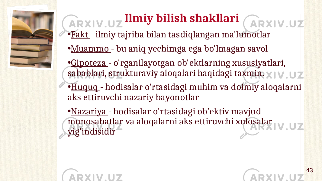 Ilmiy bilish shakllari • Fakt - ilmiy tajriba bilan tasdiqlangan ma&#39;lumotlar • Muammo - bu aniq yechimga ega bo&#39;lmagan savol • Gipoteza - o&#39;rganilayotgan ob&#39;ektlarning xususiyatlari, sabablari, strukturaviy aloqalari haqidagi taxmin. • Huquq - hodisalar o&#39;rtasidagi muhim va doimiy aloqalarni aks ettiruvchi nazariy bayonotlar • Nazariya - hodisalar o&#39;rtasidagi ob&#39;ektiv mavjud munosabatlar va aloqalarni aks ettiruvchi xulosalar yig&#39;indisidir 43 