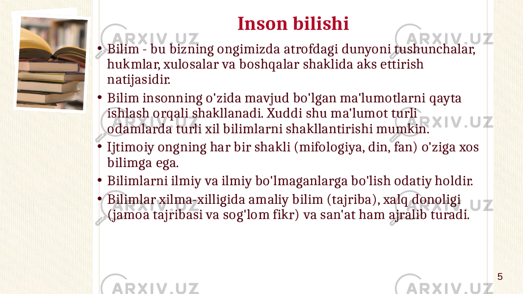 Inson bilishi • Bilim - bu bizning ongimizda atrofdagi dunyoni tushunchalar, hukmlar, xulosalar va boshqalar shaklida aks ettirish natijasidir. • Bilim insonning o&#39;zida mavjud bo&#39;lgan ma&#39;lumotlarni qayta ishlash orqali shakllanadi. Xuddi shu ma&#39;lumot turli odamlarda turli xil bilimlarni shakllantirishi mumkin. • Ijtimoiy ongning har bir shakli (mifologiya, din, fan) o&#39;ziga xos bilimga ega. • Bilimlarni ilmiy va ilmiy bo&#39;lmaganlarga bo&#39;lish odatiy holdir. • Bilimlar xilma-xilligida amaliy bilim (tajriba), xalq donoligi (jamoa tajribasi va sog&#39;lom fikr) va san&#39;at ham ajralib turadi. 5 