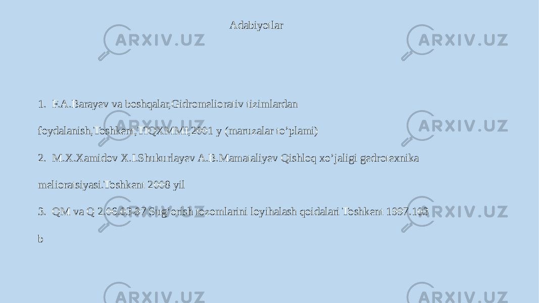 Adabiyotlar 1. F.A.Barayev va boshqalar,Gidromeliorativ tizimlardan foydalanish,Toshkent,TIQXMMI,2001 y (maruzalar to’plami) 2. M.X.Xamidov X.I.Shukurlayev A.B.Mamataliyev Qishloq xo’jaligi gedrotexnika melioratsiyasi.Toshkent 2008 yil 3. QM va Q 2.06.03-97 Sug’orish tozomlarini loyihalash qoidalari Toshkent 1997.103 b 