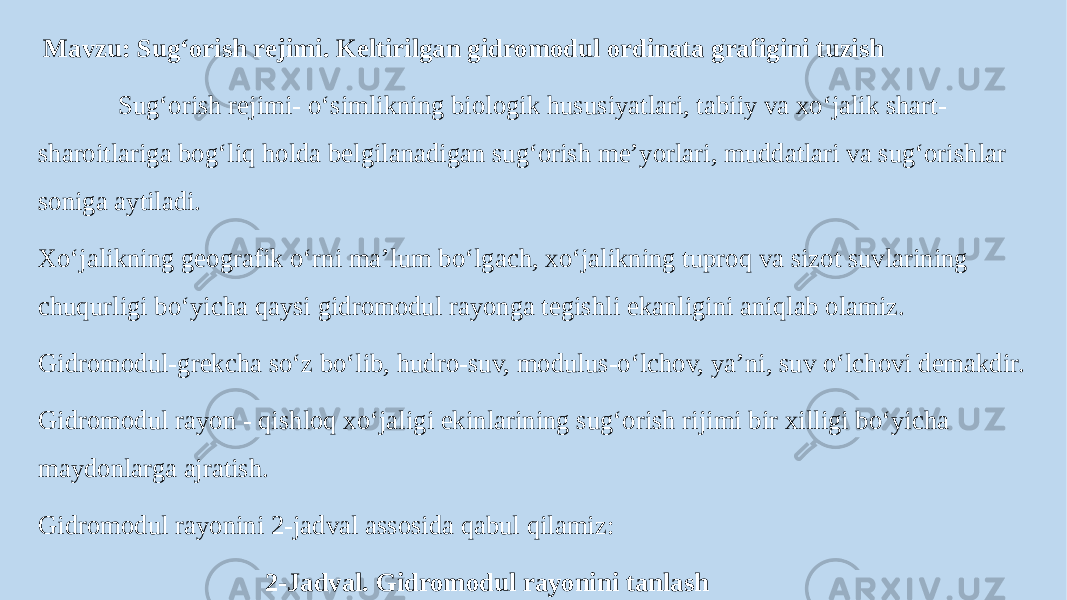  Mavzu: Sug‘orish rejimi. Keltirilgan gidromodul ordinata grafigini tuzish Sug‘orish rejimi- o‘simlikning biologik hususiyatlari, tabiiy va xo‘jalik shart- sharoitlariga bog‘liq holda belgilanadigan sug‘orish meʼyorlari, muddatlari va sug‘orishlar soniga aytiladi. Xo‘jalikning geografik o‘rni maʼlum bo‘lgach, xo‘jalikning tuproq va sizot suvlarining chuqurligi bo‘yicha qaysi gidromodul rayonga tegishli ekanligini aniqlab olamiz. Gidromodul-grekcha so‘z bo‘lib, hudro-suv, modulus-o‘lchov, yaʼni, suv o‘lchovi demakdir. Gidromodul rayon - qishloq xo‘jaligi ekinlarining sug‘orish rijimi bir xilligi bo‘yicha maydonlarga ajratish. Gidromodul rayonini 2-jadval assosida qabul qilamiz: 2-Jadval. Gidromodul rayonini tanlash 