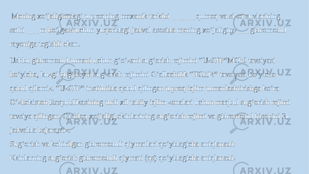  Mening xo‘jaligimdagi tuproqning mexanik tarkibi ______ qumoq va sizot suvlarining sathi ___ m bo‘lgani uchun yuqoridagi jadval asosida mening xo‘jaligim ___ gidromodul rayoniga tegishli ekan. Ushbu gidromodul tumani uchun g‘o‘zani sug‘orish rejimini “UzGIP”MChJ tavsiyasi bo‘yicha, kuzgi bug‘doyni sug‘orish rejimini G‘allachilik “IICHB” tavsiyasi bo‘yicha qabul qilamiz. “UzGIP” institutida qabul qilingan tuproq iqlim tumanlashtirishga ko‘ra O‘zbekiston Respublikasining turli xil tabiiy iqlim zonalari uchun maqbul sug‘orish rejimi tavsiya qilingan. Qishloq xo‘jaligi ekinlarining sug‘orish rejimi va gidromodul hisobini 3- jadvalda bajaramiz. Sug‘orish va keltirilgan gidromoduli qiymatlari qo‘yidagicha aniqlanadi: Ekinlarning sug‘orish gidromoduli qiymati (qs) qo‘yidagicha aniqlanadi : 